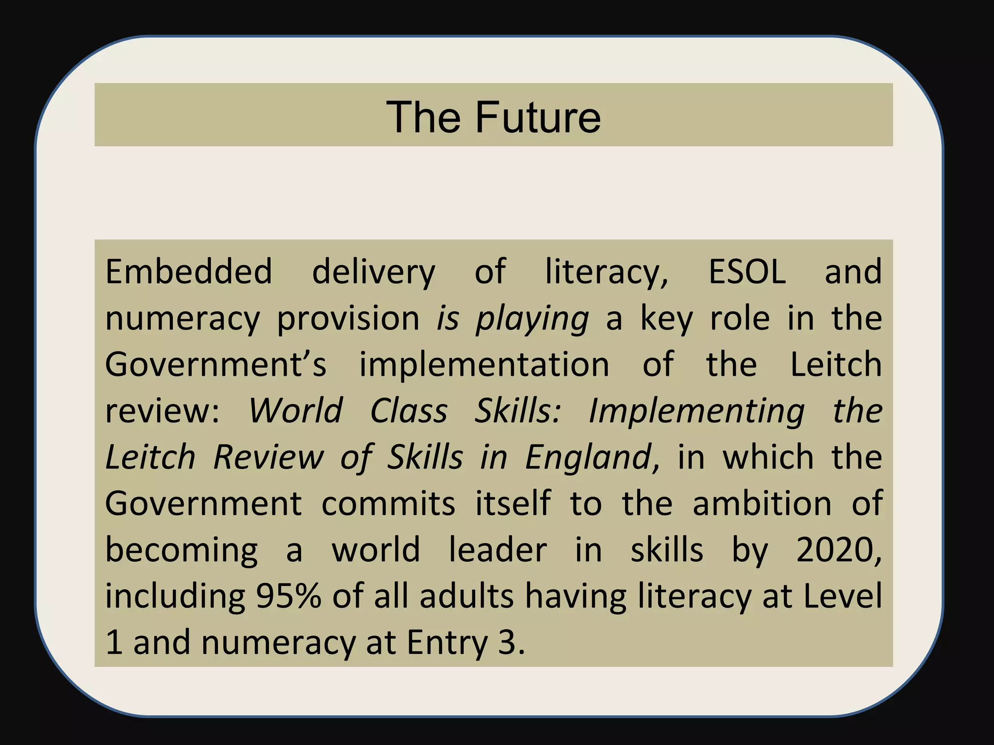 Embedded delivery of literacy, ESOL and numeracy provision  is playing  a key role in the Government’s implementation of the Leitch review:  World Class Skills: Implementing the Leitch Review of Skills in England , in which the Government commits itself to the ambition of becoming a world leader in skills by 2020, including 95% of all adults having literacy at Level 1 and numeracy at Entry 3. The Future 