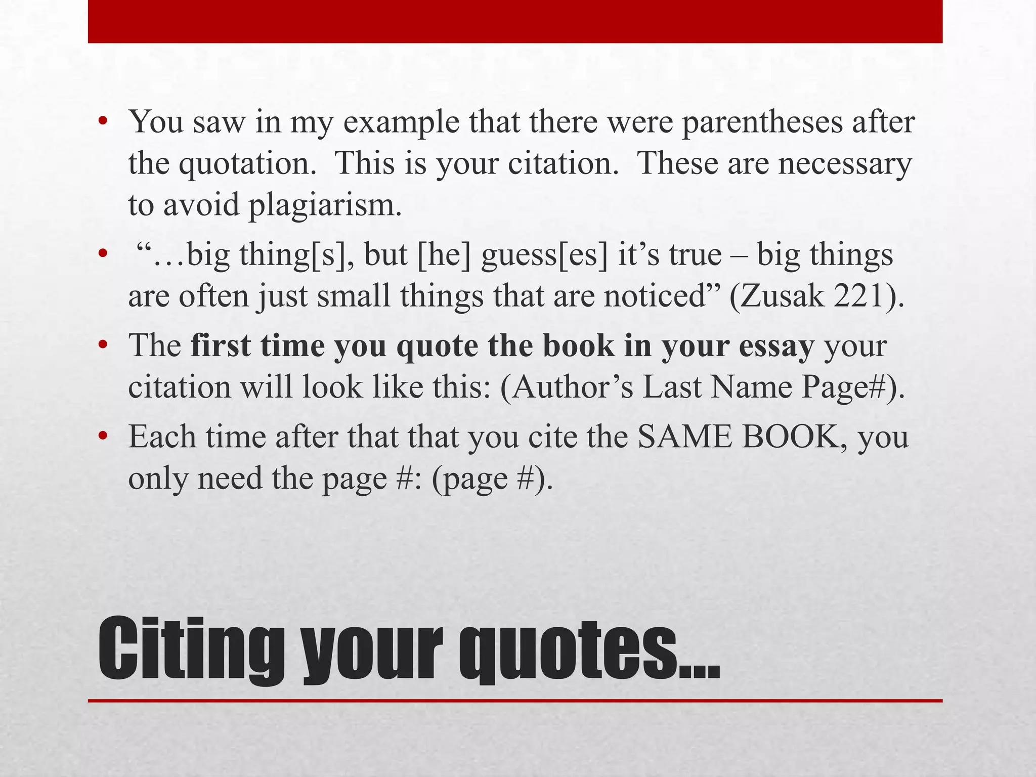• You saw in my example that there were parentheses after
  the quotation. This is your citation. These are necessary
  to avoid plagiarism.
• “…big thing[s], but [he] guess[es] it’s true – big things
  are often just small things that are noticed” (Zusak 221).
• The first time you quote the book in your essay your
  citation will look like this: (Author’s Last Name Page#).
• Each time after that that you cite the SAME BOOK, you
  only need the page #: (page #).




Citing your quotes…
 