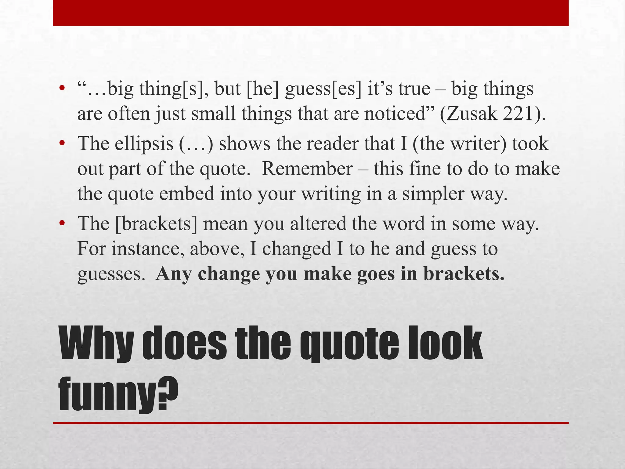 • “…big thing[s], but [he] guess[es] it’s true – big things
  are often just small things that are noticed” (Zusak 221).
• The ellipsis (…) shows the reader that I (the writer) took
  out part of the quote. Remember – this fine to do to make
  the quote embed into your writing in a simpler way.
• The [brackets] mean you altered the word in some way.
  For instance, above, I changed I to he and guess to
  guesses. Any change you make goes in brackets.


Why does the quote look
funny?
 