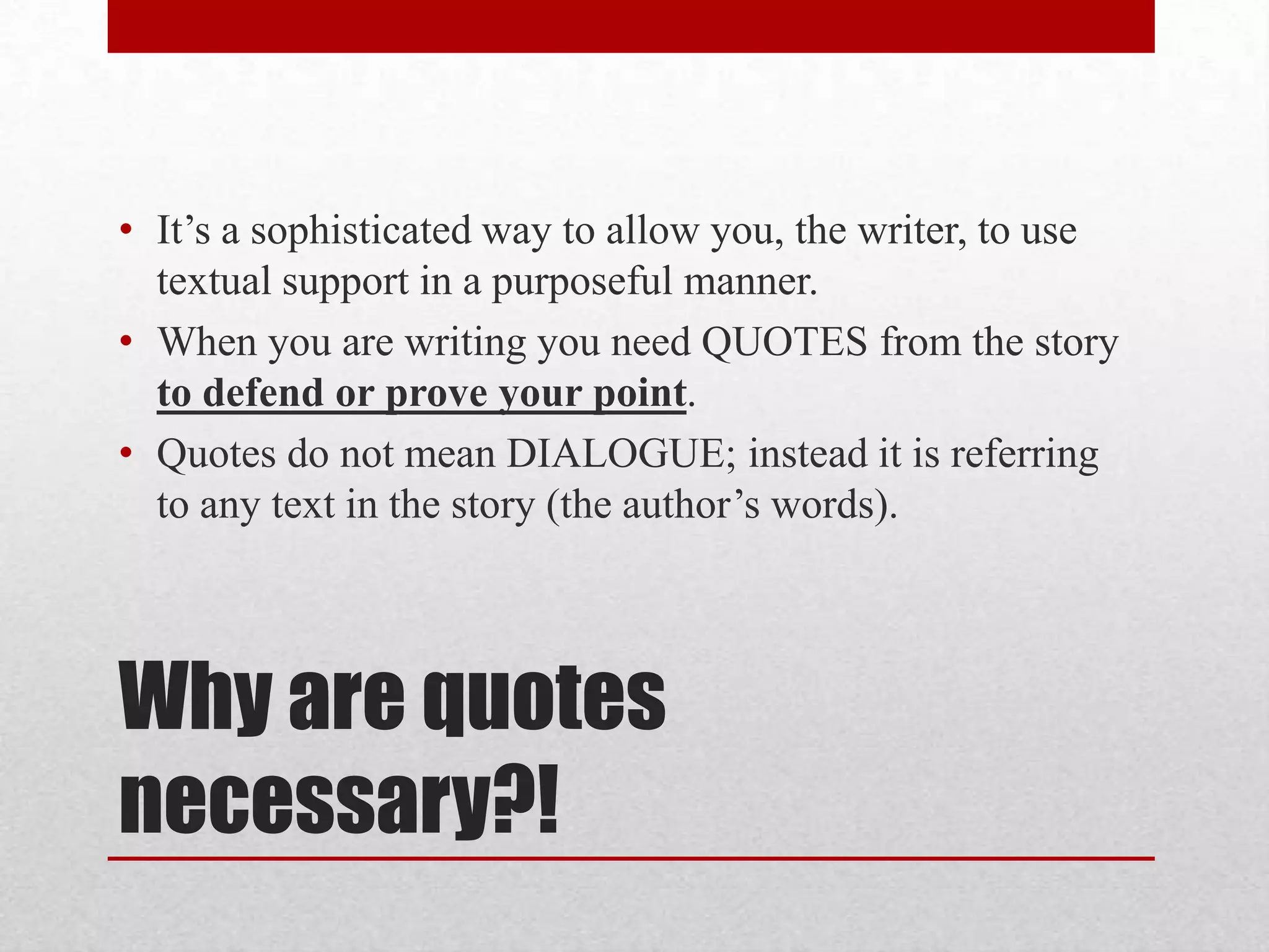 • It’s a sophisticated way to allow you, the writer, to use
  textual support in a purposeful manner.
• When you are writing you need QUOTES from the story
  to defend or prove your point.
• Quotes do not mean DIALOGUE; instead it is referring
  to any text in the story (the author’s words).



Why are quotes
necessary?!
 