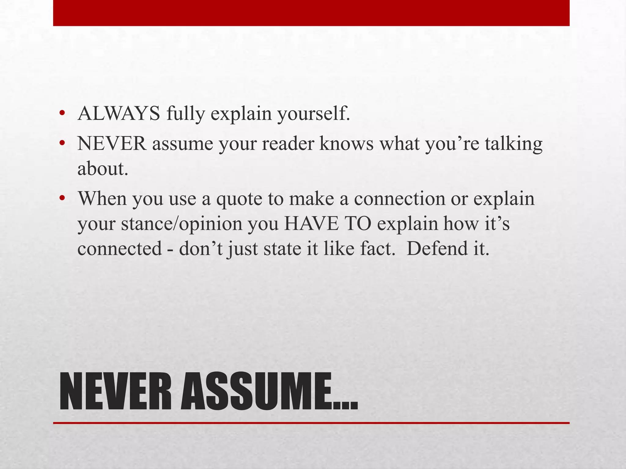• ALWAYS fully explain yourself.
• NEVER assume your reader knows what you’re talking
  about.
• When you use a quote to make a connection or explain
  your stance/opinion you HAVE TO explain how it’s
  connected - don’t just state it like fact. Defend it.




NEVER ASSUME…
 