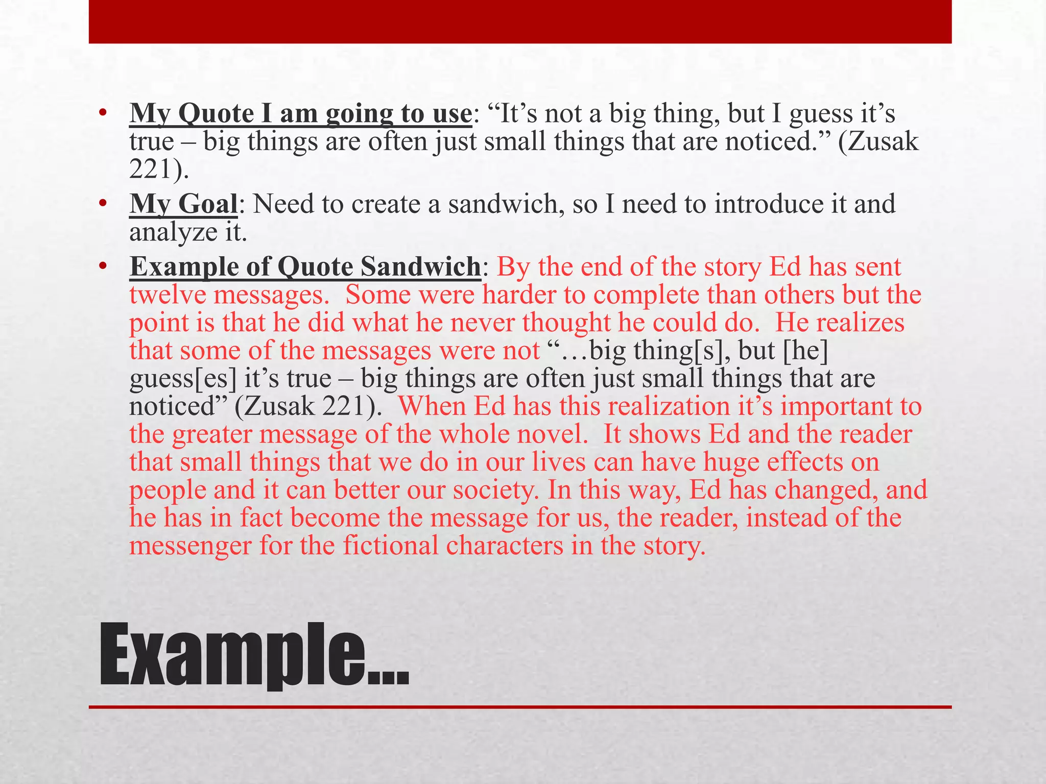 • My Quote I am going to use: “It’s not a big thing, but I guess it’s
  true – big things are often just small things that are noticed.” (Zusak
  221).
• My Goal: Need to create a sandwich, so I need to introduce it and
  analyze it.
• Example of Quote Sandwich: By the end of the story Ed has sent
  twelve messages. Some were harder to complete than others but the
  point is that he did what he never thought he could do. He realizes
  that some of the messages were not “…big thing[s], but [he]
  guess[es] it’s true – big things are often just small things that are
  noticed” (Zusak 221). When Ed has this realization it’s important to
  the greater message of the whole novel. It shows Ed and the reader
  that small things that we do in our lives can have huge effects on
  people and it can better our society. In this way, Ed has changed, and
  he has in fact become the message for us, the reader, instead of the
  messenger for the fictional characters in the story.



Example…
 