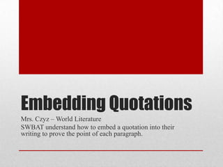 Embedding Quotations
Mrs. Czyz – World Literature
SWBAT understand how to embed a quotation into their
writing to prove the point of each paragraph.
 