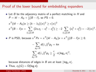 Proof of the lower bound for embdedding expanders
     Let B be the adjacency matrix of a perfect matching in H and
     P = kI − AG + 2 (B − I ), so P1 = 0.

     x T (kI − AG )x ≥ (k − λ2 )||x||2 ≥ ||x||2
     x T (B − I )x =                     (2xi xj − xi2 − xj2 ) ≥ −2               (xi2 + xj2 ) = −2||x||2 .
                               (i,j)∈B                                  (i,j)∈B

     P is PSD, because x T Px = x T (kI − AG )x + x T 2 (B − I )x ≥ 0.

                                    −              d(i, j)2 pij = kn
                                          pij <0

                                             d(i, j)2 pij ≥       · n logk n 2 ,
                                                              2
                                    pij >0

     because distances of edges in B are at least logk n .
     Thus, c2 (G ) = Ω(log n).
  Grigory Yaroslavtsev (PSU)                                                        December 8, 2011   11 / 11
 