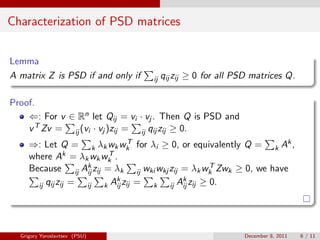 Characterization of PSD matrices


Lemma
A matrix Z is PSD if and only if    ij   qij zij ≥ 0 for all PSD matrices Q.

Proof.
    ⇐: For v ∈ Rn let Qij = vi · vj . Then Q is PSD and
    v T Zv = ij (vi · vj )zij = ij qij zij ≥ 0.
     ⇒: Let Q = k λk wk wk for λi ≥ 0, or equivalently Q = k Ak ,
                               T

     where Ak = λk wk wk .
                        T
                    kz = λ                               T
     Because ij Aij ij      k    ij wki wkj zij = λk wk Zwk ≥ 0, we have
                          k                     k
       ij qij zij = ij k Aij zij =    k     ij Aij zij ≥ 0.




  Grigory Yaroslavtsev (PSU)                                  December 8, 2011   6 / 11
 