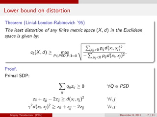 Lower bound on distortion
Theorem (Linial-London-Rabinovich ’95)
The least distortion of any ﬁnite metric space (X , d) in the Euclidean
space is given by:

                                                                                2
                                                          pij >0 pij d(xi , xj )
                  c2 (X , d) ≥         max                                          2
                                                                                        .
                                   P∈PSD,P·1=0        −    pij <0 pij d(xi , xj )


Proof.
Primal SDP:

                                            qij zij ≥ 0               ∀Q ∈ PSD
                                       ij

                      zii + zjj − 2zij ≥ d(xi , xj )2                 ∀i, j
                  2            2
                γ d(xi , xj ) ≥ zii + zjj − 2zij                      ∀i, j
  Grigory Yaroslavtsev (PSU)                                                   December 8, 2011   7 / 11
 