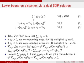Lower bound on distortion via a dual SDP solution


                                          qij zij ≥ 0     ∀Q ∈ PSD                   (1)
                                     ij

                    zii + zjj − 2zij ≥ d(xi , xj )2       ∀i, j                      (2)
                γ 2 d(xi , xj )2 ≥ zii + zjj − 2zij       ∀i, j                      (3)


     Take Q ∈ PSD, such that j qij = 0.
     If qij > 0, add corresponding inequality (2) multiplied by qij /2.
     If qij < 0, add corresponding inequality (3) multiplied by −qij /2.
                                               2                     2
        qij <0 (zii + zjj − 2zij )qij /2 − γ       qij <0 d(xi , xj ) qij /2 ≥
                          2
        qij >0 d(xi , xj ) qij /2 −    qij <0 (zii + zjj − 2zij )qij /2
     Because ij qij zij ≥ 0 and i qij = 0, we get a contradiction, if
     γ 2 qij <0 d(xi , xj )2 qij + qij >0 d(xi , xj )2 qij > 0.
  Grigory Yaroslavtsev (PSU)                                      December 8, 2011   8 / 11
 