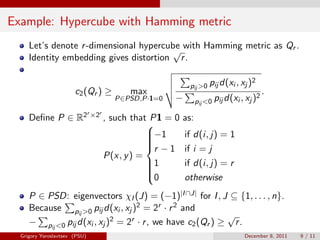 Example: Hypercube with Hamming metric
     Let’s denote r -dimensional hypercube with Hamming metric as Qr .
                                        √
     Identity embedding gives distortion r .

                                                                                       2
                                                              pij >0 pij d(xi , xj )
                       c2 (Qr ) ≥            max                                        2
                                                                                            .
                                         P∈PSD,P·1=0    −         pij <0 pij d(xi , xj )
                               r ×2r
     Deﬁne P ∈ R2                      , such that P1 = 0   as:
                                                  
                                                  −1
                                                           if d(i, j) = 1
                                                  
                                                  
                                                  r − 1    if i = j
                                       P(x, y ) =
                                                  1
                                                           if d(i, j) = r
                                                  
                                                  
                                                  0        otherwise
     P ∈ PSD: eigenvectors χI (J) = (−1)|I ∩J| for I , J ⊆ {1, . . . , n}.
     Because pij >0 pij d(xi , xj )2 = 2r · r 2 and
                                                            √
     − pij <0 pij d(xi , xj )2 = 2r · r , we have c2 (Qr ) ≥ r .
  Grigory Yaroslavtsev (PSU)                                                       December 8, 2011   9 / 11
 