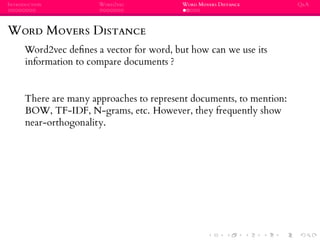 INTRODUCTION WORD2VEC WORD MOVERS DISTANCE Q&A
WORD MOVERS DISTANCE
Word2vec deﬁnes a vector for word, but how can we use its
information to compare documents ?
There are many approaches to represent documents, to mention:
BOW, TF-IDF, N-grams, etc. However, they frequently show
near-orthogonality.
 