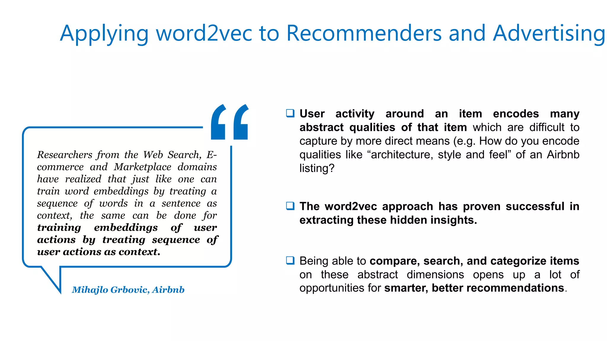 Researchers from the Web Search, E-
commerce and Marketplace domains
have realized that just like one can
train word embeddings by treating a
sequence of words in a sentence as
context, the same can be done for
training embeddings of user
actions by treating sequence of
user actions as context.
Applying word2vec to Recommenders and Advertising
Mihajlo Grbovic, Airbnb
 User activity around an item encodes many
abstract qualities of that item which are difficult to
capture by more direct means (e.g. How do you encode
qualities like “architecture, style and feel” of an Airbnb
listing?
 The word2vec approach has proven successful in
extracting these hidden insights.
 Being able to compare, search, and categorize items
on these abstract dimensions opens up a lot of
opportunities for smarter, better recommendations.
 