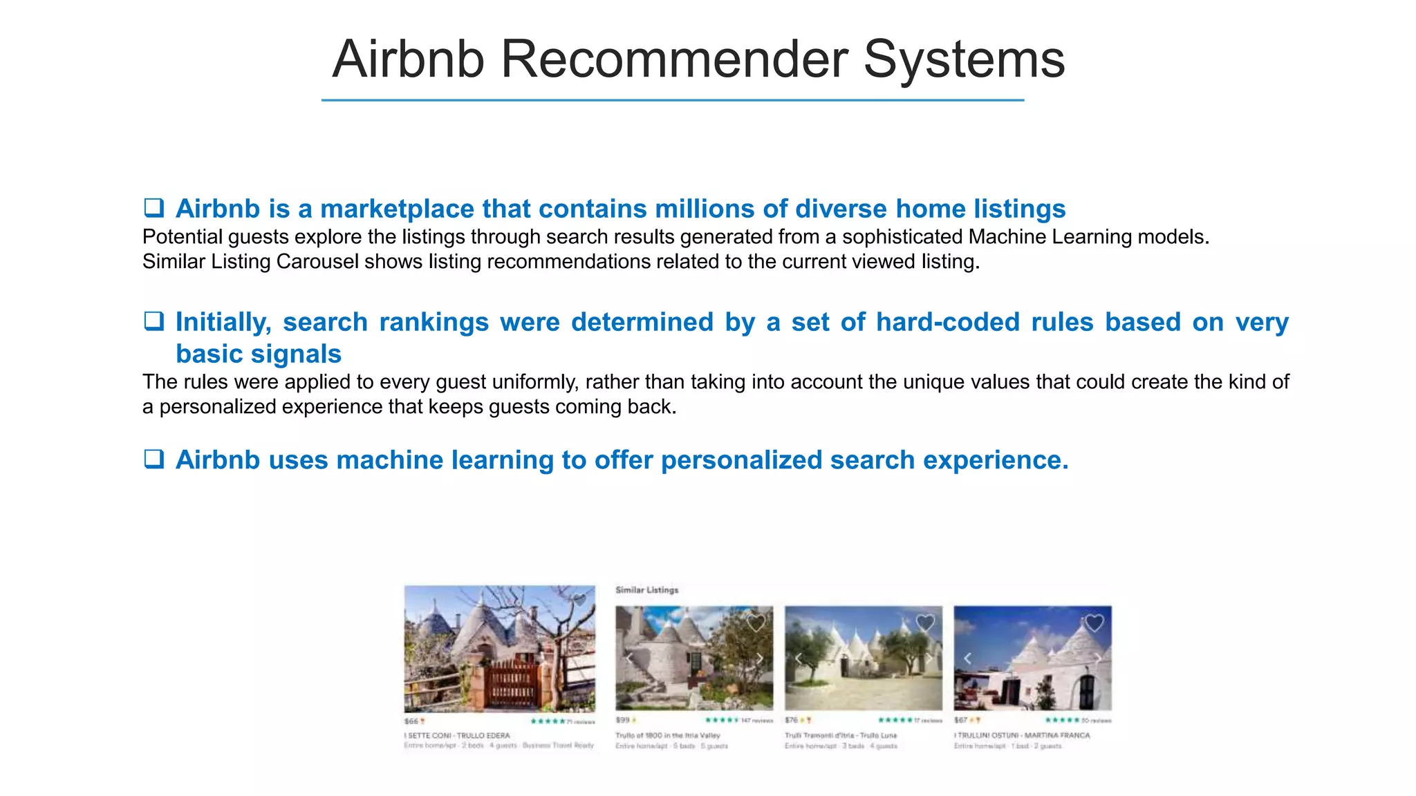 Airbnb Recommender Systems
 Airbnb is a marketplace that contains millions of diverse home listings
Potential guests explore the listings through search results generated from a sophisticated Machine Learning models.
Similar Listing Carousel shows listing recommendations related to the current viewed listing.
 Initially, search rankings were determined by a set of hard-coded rules based on very
basic signals
The rules were applied to every guest uniformly, rather than taking into account the unique values that could create the kind of
a personalized experience that keeps guests coming back.
 Airbnb uses machine learning to offer personalized search experience.
 