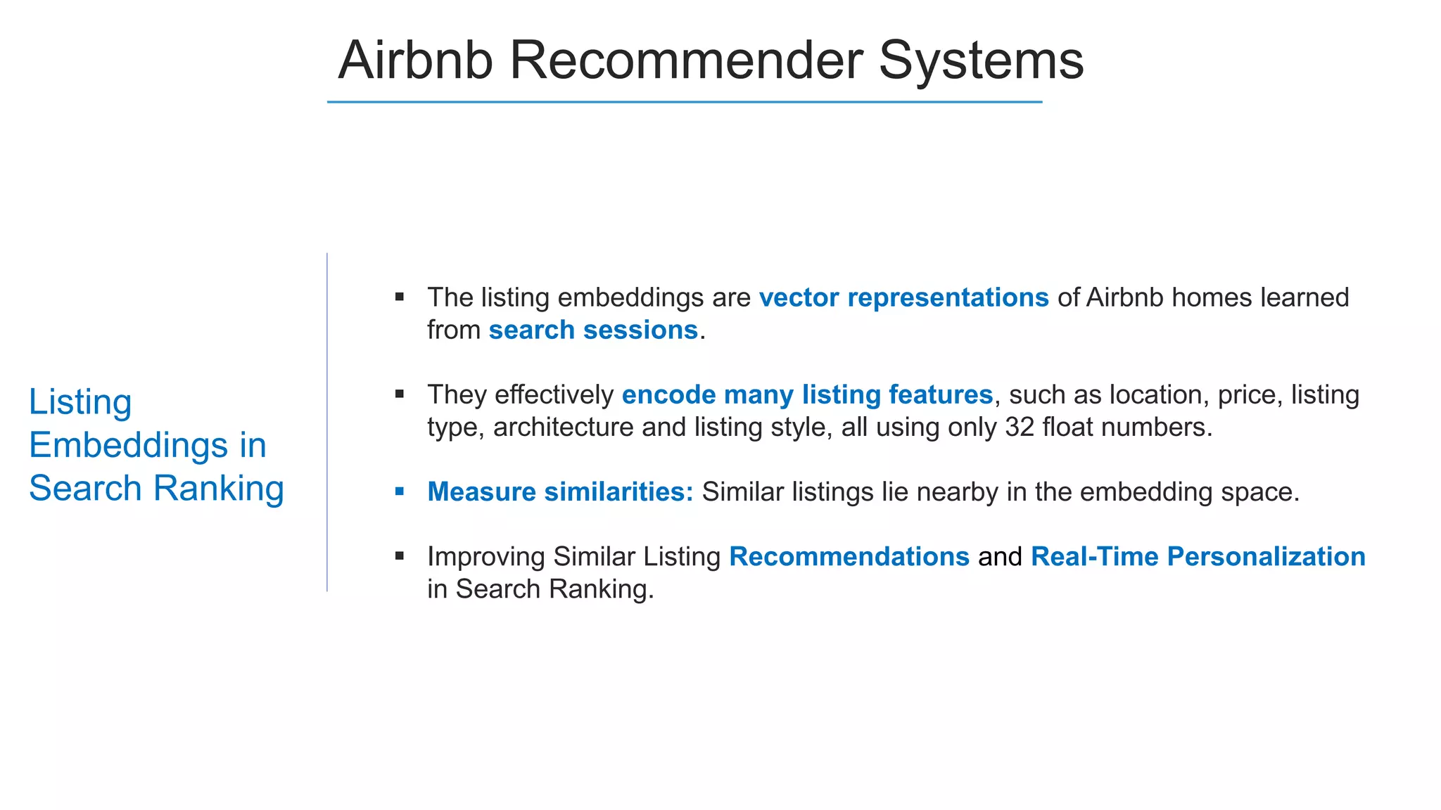 Listing
Embeddings in
Search Ranking
Airbnb Recommender Systems
 The listing embeddings are vector representations of Airbnb homes learned
from search sessions.
 They effectively encode many listing features, such as location, price, listing
type, architecture and listing style, all using only 32 float numbers.
 Measure similarities: Similar listings lie nearby in the embedding space.
 Improving Similar Listing Recommendations and Real-Time Personalization
in Search Ranking.
 