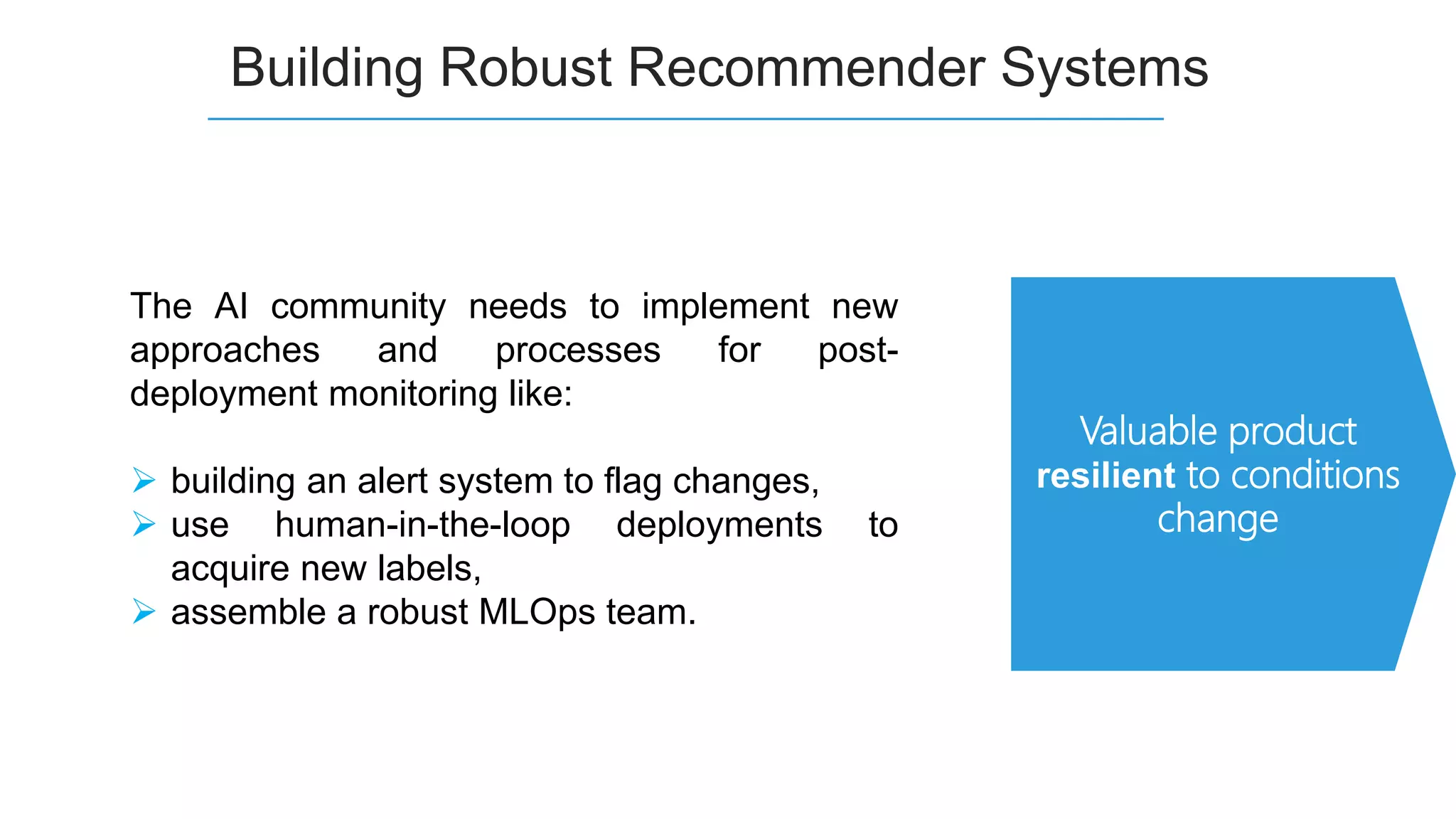 Building Robust Recommender Systems
The AI community needs to implement new
approaches and processes for post-
deployment monitoring like:
 building an alert system to flag changes,
 use human-in-the-loop deployments to
acquire new labels,
 assemble a robust MLOps team.
Valuable product
resilient to conditions
change
 