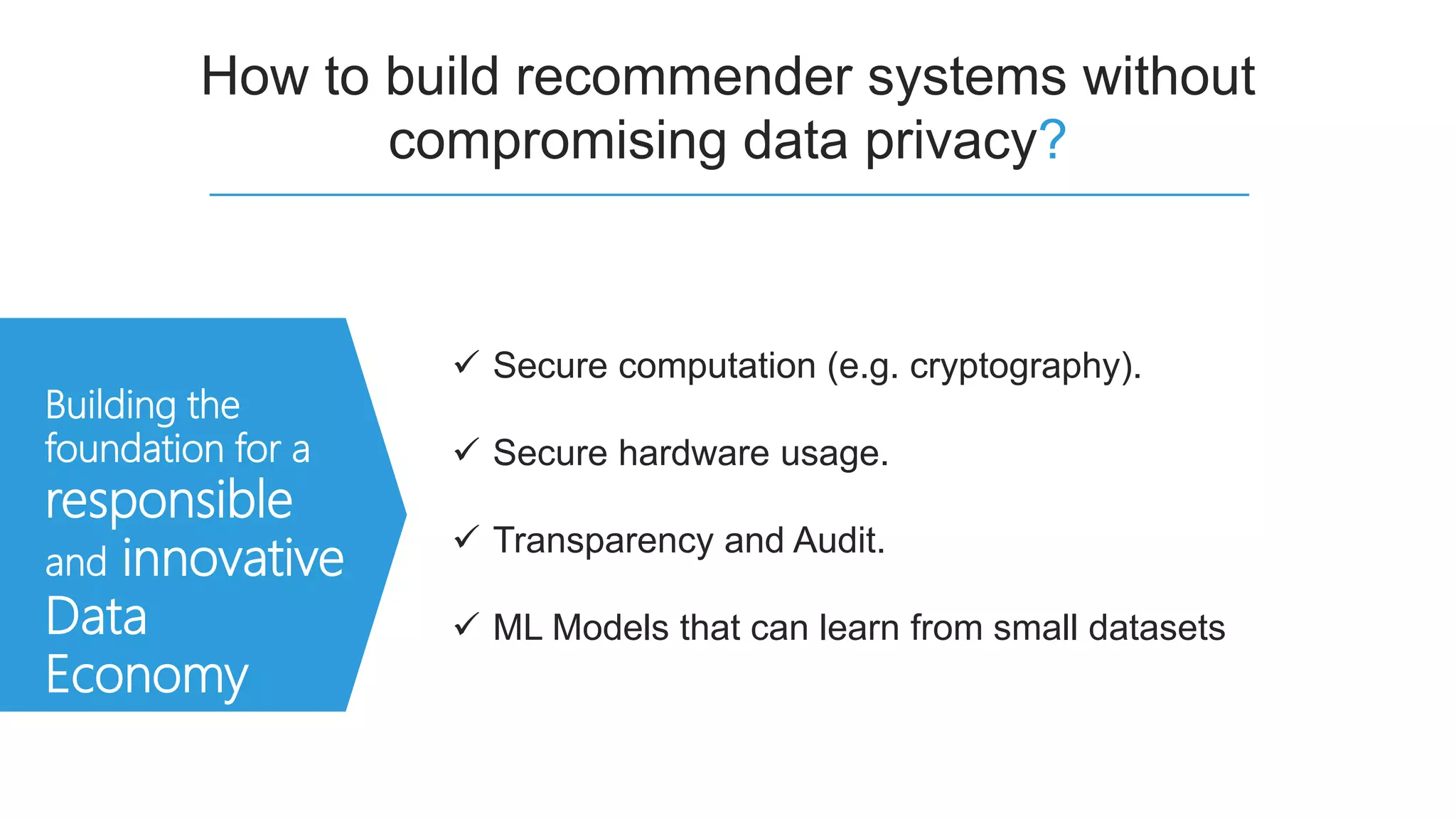 How to build recommender systems without
compromising data privacy?
Building the
foundation for a
responsible
and innovative
Data
Economy
 Secure computation (e.g. cryptography).
 Secure hardware usage.
 Transparency and Audit.
 ML Models that can learn from small datasets
 