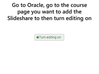 Go to Oracle, go to the course
page you want to add the
Slideshare to then turn editing on
 