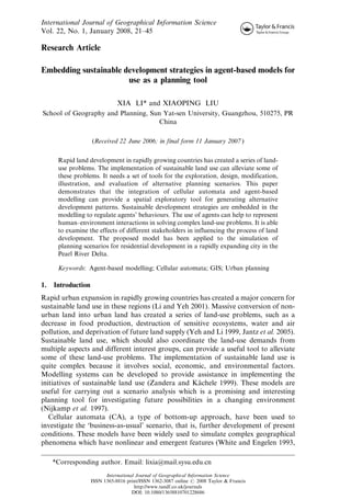 International Journal of Geographical Information Science
Vol. 22, No. 1, January 2008, 21–45

Research Article

Embedding sustainable development strategies in agent-based models for
                       use as a planning tool

                               XIA LI* and XIAOPING LIU
School of Geography and Planning, Sun Yat-sen University, Guangzhou, 510275, PR
                                    China

                    (Received 22 June 2006; in final form 11 January 2007 )


      Rapid land development in rapidly growing countries has created a series of land-
      use problems. The implementation of sustainable land use can alleviate some of
      these problems. It needs a set of tools for the exploration, design, modification,
      illustration, and evaluation of alternative planning scenarios. This paper
      demonstrates that the integration of cellular automata and agent-based
      modelling can provide a spatial exploratory tool for generating alternative
      development patterns. Sustainable development strategies are embedded in the
      modelling to regulate agents’ behaviours. The use of agents can help to represent
      human–environment interactions in solving complex land-use problems. It is able
      to examine the effects of different stakeholders in influencing the process of land
      development. The proposed model has been applied to the simulation of
      planning scenarios for residential development in a rapidly expanding city in the
      Pearl River Delta.

      Keywords: Agent-based modelling; Cellular automata; GIS; Urban planning

1.   Introduction
Rapid urban expansion in rapidly growing countries has created a major concern for
sustainable land use in these regions (Li and Yeh 2001). Massive conversion of non-
urban land into urban land has created a series of land-use problems, such as a
decrease in food production, destruction of sensitive ecosystems, water and air
pollution, and deprivation of future land supply (Yeh and Li 1999, Jantz et al. 2005).
Sustainable land use, which should also coordinate the land-use demands from
multiple aspects and different interest groups, can provide a useful tool to alleviate
some of these land-use problems. The implementation of sustainable land use is
quite complex because it involves social, economic, and environmental factors.
Modelling systems can be developed to provide assistance in implementing the
initiatives of sustainable land use (Zandera and Kachele 1999). These models are
                                                       ¨
useful for carrying out a scenario analysis which is a promising and interesting
planning tool for investigating future possibilities in a changing environment
(Nijkamp et al. 1997).
   Cellular automata (CA), a type of bottom-up approach, have been used to
investigate the ‘business-as-usual’ scenario, that is, further development of present
conditions. These models have been widely used to simulate complex geographical
phenomena which have nonlinear and emergent features (White and Engelen 1993,

     *Corresponding author. Email: lixia@mail.sysu.edu.cn
                          International Journal of Geographical Information Science
                    ISSN 1365-8816 print/ISSN 1362-3087 online # 2008 Taylor & Francis
                                       http://www.tandf.co.uk/journals
                                      DOI: 10.1080/13658810701228686
 