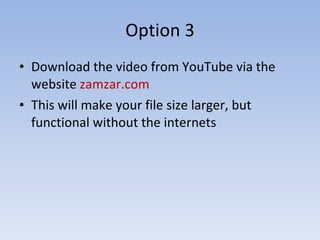 Option 3 Download the video from YouTube via the website  zamzar.com This will make your file size larger, but functional without the internets 