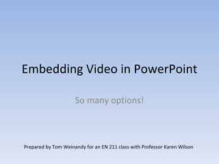 Embedding Video in PowerPoint So many options! Prepared by Tom Weinandy for an EN 211 class with Professor Karen Wilson 