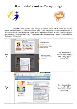 How to embed a Voki in a Twinspace page
One of the most popular tools amongst eTwinners is Voki which is used not only for
pupils' presentations but in several innovative ways e.g. for singing, for collaborative poems etc. as
well. Unfortunately the given by Voki embed code is not compatible with Twinspace settings and thus
is needed to be edited to be shown in a Twispace page. The whole procedure is quite easy if you follow
the 8 steps of this tutorial.
Step
1
Copy the embed the
embed code from Voki
(case 1: a previously
created Voki)
Step
1
Copy the embed the
embed code (4) from
Voki (case 2: a new
created Voki)
 