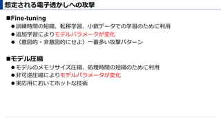 ! Fine-tuning
" 訓練時間の短縮、転移学習、⼩数データでの学習のために利⽤
" 追加学習によりモデルパラメータが変化
" （意図的・⾮意図的にせよ）⼀番多い攻撃パターン
! モデル圧縮
" モデルのメモリサイズ圧縮、処理時間の短縮のために利⽤
" ⾮可逆圧縮によりモデルパラメータが変化
" 実応⽤においてホットな技術
想定される電⼦透かしへの攻撃
 