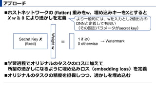 ! ホストネットワークの (flatten) 重みをw、埋め込みキーをXとすると
X w ≧ 0 により透かしを定義
! 学習過程でオリジナルのタスクのロスに加えて
所望の透かしになるように埋め込みロス（embedding loss）を定義
! オリジナルのタスクの精度を担保しつつ、透かしを埋め込む
アプローチ
Weightw
Secret Key X
(fixed)
1 if ≧0
0 otherwise＝ → Watermark
より⼀般的には、wを⼊⼒とし2値出⼒の
DNNと定義しても良い
（その固定パラメータがsecret key）
 