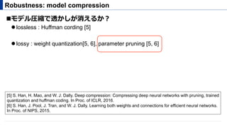 ! モデル圧縮で透かしが消えるか？
" lossless : Huffman cording [5]
" lossy : weight quantization[5, 6], parameter pruning [5, 6]
Robustness: model compression
[5] S. Han, H. Mao, and W. J. Dally. Deep compression: Compressing deep neural networks with pruning, trained
quantization and huffman coding. In Proc. of ICLR, 2016.
[6] S. Han, J. Pool, J. Tran, and W. J. Dally. Learning both weights and connections for efficient neural networks.
In Proc. of NIPS, 2015.
 