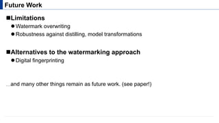 ! Limitations
" Watermark overwriting
" Robustness against distilling, model transformations
! Alternatives to the watermarking approach
" Digital fingerprinting
Future Work
…and many other things remain as future work. (see paper!)
 