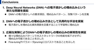 1.  Deep Neural Networks (DNN) への電⼦透かしの埋め込みという
新たな問題を提起
"  DNNへの電⼦透かしへの要求項⽬、埋め込みパターン、攻撃パターンを定義
2.  DNNへの電⼦透かしの埋め込み⽅法として汎⽤的な⼿法を提案
"  電⼦透かしを埋め込む損失関数を定義することで学習時に埋め込み
3.  広範な実験によりDNNへの電⼦透かしの埋め込みの実現性を検証
"  様々な埋め込みパターンでホストネットワークの性能を低下させずに
埋め込み可能であることを⽰した
"  Fine-tuningやパラメータpruningにロバストであることを⽰した
Conclusions
 