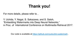 Our code is available at https://github.com/yu4u/dnn-watermark .
Thank you!
For more details, please refer to…
Y. Uchida, Y. Nagai, S. Sakazawa, and S. Satoh,
“Embedding Watermarks into Deep Neural Networks,”
in Proc. of International Conference on Multimedia Retrieval 2017.
 