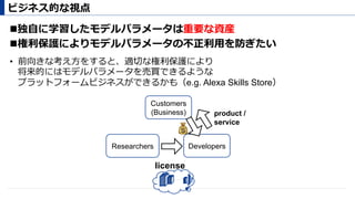 ! 独⾃に学習したモデルパラメータは重要な資産
! 権利保護によりモデルパラメータの不正利⽤を防ぎたい
ビジネス的な視点
Researchers Developers
Customers
(Business)
license
product /
service
💰
•  前向きな考え⽅をすると、適切な権利保護により
将来的にはモデルパラメータを売買できるような
プラットフォームビジネスができるかも（e.g. Alexa Skills Store）
 