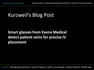 Nicole Visconti | Embedded Media Advanced Technology Design Fall 2014 | Professor Tom Klinkowstein 
Kurzweil’s Blog Post 
Smart glasses from Evena Medical 
detect patient veins for precise IV 
placement 
Concept | Ethnographic Research | Interim Proposal | Brand | Soundscape | Motion Identity | Mobile App 
 
