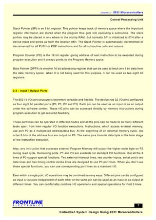 Chapter 2 -   8031 Microcontrollers

                                                                                Central Processing Unit


Stack Pointer (SP) is an 8 bit register. This pointer keeps track of memory space where the important
register information are stored when the program flow gets into executing a subroutine. The stack
portion may be placed in any where in the onchip RAM. But normally SP is initialized to 07H after a
device reset and grows up from the location 08H. The Stack Pointer is automatically incremented or
decremented for all PUSH or POP instructions and for all subroutine calls and returns.


Program Counter (PC) is the 16 bit register giving address of next instruction to be executed during
program execution and it always points to the Program Memory space.


Data Pointer (DPTR) is another 16 bit addressing register that can be used to fetch any 8 bit data from
the data memory space. When it is not being used for this purpose, it can be used as two eight bit
registers.




2.3 - Input / Output Ports


The 8031’s I/O port structure is extremely versatile and flexible. The device has 32 I/O pins configured
as four eight bit parallel ports (P0, P1, P2 and P3). Each pin can be used as an input or as an output
under the software control. These I/O pins can be accessed directly by memory instructions during
program execution to get required flexibility.


These port lines can be operated in different modes and all the pins can be made to do many different
tasks apart from their regular I/O function executions. Instructions, which access external memory,
use port P0 as a multiplexed address/data bus. At the beginning of an external memory cycle, low
order 8 bits of the address bus are output on P0. The same pins transfer data byte at the later stage
of the instruction execution.


Also, any instruction that accesses external Program Memory will output the higher order byte on P2
during read cycle. Remaining ports, P1 and P3 are available for standard I/O functions. But all the 8
lines of P3 support special functions: Two external interrupt lines, two counter inputs, serial port’s two
data lines and two timing control strobe lines are designed to use P3 port lines. When you don’t use
these special functions, you can use corresponding port lines as a standard I/O.


Even within a single port, I/O operations may be combined in many ways. Different pins can be configured
as input or outputs independent of each other or the same pin can be used as an input or as output at
different times. You can comfortably combine I/O operations and special operations for Port 3 lines.




                                                                                                      7

                                     Embedded System Design Using 8031 Microcontrollers
 