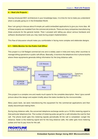 Chapter 4 -   Real Life Projects

4. - Real Life Projects


Having introduced 8031 architecture in your knowledge base, it is time for me to make you understand
what is actually going on in the Embedded World.


Now I am going to discuss about 6 simple yet useful embedded applications to give you more idea. All
of these projects are modeled from the commercial products. There are many companies manufacturing
these products for the general market. Then I proceed with telling you about various hardware and
software development tools you may need during project implementation.


This flow of discussion should make you comfortable in facing more complex and elaborate designs.


4.1 - 16KHz Monitor for the Public Call Office


This project is a full fledged commercial one and is widely used in India and many other countries to
manage billing operations in public call offices. Basically, it monitors the telephone line in phone booths
where these equipments generate billing information for the long distance calls.


                                        LCD Module

        Real Time Clock
          PCF 8583

                                                                                          Telephone
                                       Microcontroller            Telephone Line
                                                                                             Line
                                         AT89C52                     Interface


           EEPROM
           AT 24C04

                                            Keys



This project is a complex one and needs much space for the complete description. Here I give overall
picture about the design and explain briefly about the tasks handled by the microcontroller.


Many years back, we were manufacturing this equipment for the commercial applications and then
slowly discontinued making them.


During long distance calls, the concerned telephone exchange sends out a 16 KHz metering signal to
that particular telephone line. The number of metering pules we get for a call indicates the cost for that
call. The phone booth gets this metering signals periodically till the call is completed. Longer the
distance, faster is the metering signal and for the long distance calls, the caller gets more metering
pulses and has to pay more for the call.



                                                                                                       31

                                      Embedded System Design Using 8031 Microcontrollers
 
