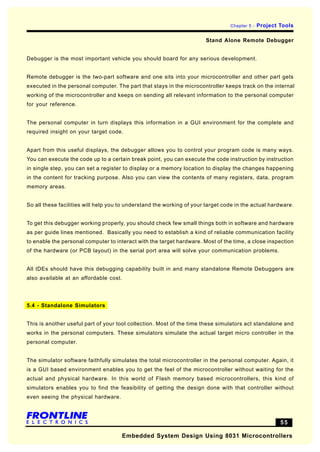 Chapter 5 -   Project Tools

                                                                       Stand Alone Remote Debugger


Debugger is the most important vehicle you should board for any serious development.


Remote debugger is the two-part software and one sits into your microcontroller and other part gets
executed in the personal computer. The part that stays in the microcontroller keeps track on the internal
working of the microcontroller and keeps on sending all relevant information to the personal computer
for your reference.


The personal computer in turn displays this information in a GUI environment for the complete and
required insight on your target code.


Apart from this useful displays, the debugger allows you to control your program code is many ways.
You can execute the code up to a certain break point, you can execute the code instruction by instruction
in single step, you can set a register to display or a memory location to display the changes happening
in the content for tracking purpose. Also you can view the contents of many registers, data, program
memory areas.


So all these facilities will help you to understand the working of your target code in the actual hardware.


To get this debugger working properly, you should check few small things both in software and hardware
as per guide lines mentioned. Basically you need to establish a kind of reliable communication facility
to enable the personal computer to interact with the target hardware. Most of the time, a close inspection
of the hardware (or PCB layout) in the serial port area will solve your communication problems.


All IDEs should have this debugging capability built in and many standalone Remote Debuggers are
also available at an affordable cost.




5.4 - Standalone Simulators


This is another useful part of your tool collection. Most of the time these simulators act standalone and
works in the personal computers. These simulators simulate the actual target micro controller in the
personal computer.


The simulator software faithfully simulates the total microcontroller in the personal computer. Again, it
is a GUI based environment enables you to get the feel of the microcontroller without waiting for the
actual and physical hardware. In this world of Flash memory based microcontrollers, this kind of
simulators enables you to find the feasibility of getting the design done with that controller without
even seeing the physical hardware.



                                                                                                       55

                                      Embedded System Design Using 8031 Microcontrollers
 