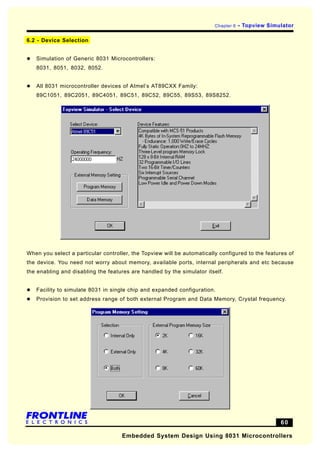 Chapter 6   - Topview Simulator

6.2 - Device Selection


l   Simulation of Generic 8031 Microcontrollers:
    8031, 8051, 8032, 8052.


l   All 8031 microcontroller devices of Atmel’s AT89CXX Family:
    89C1051, 89C2051, 89C4051, 89C51, 89C52, 89C55, 89S53, 89S8252.




When you select a particular controller, the Topview will be automatically configured to the features of
the device. You need not worry about memory, available ports, internal peripherals and etc because
the enabling and disabling the features are handled by the simulator itself.


l   Facility to simulate 8031 in single chip and expanded configuration.
l   Provision to set address range of both external Program and Data Memory, Crystal frequency.




                                                                                                   60

                                     Embedded System Design Using 8031 Microcontrollers
 