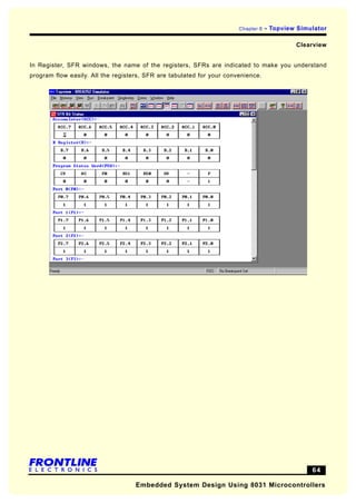 Chapter 6   - Topview Simulator

                                                                                            Clearview


In Register, SFR windows, the name of the registers, SFRs are indicated to make you understand
program flow easily. All the registers, SFR are tabulated for your convenience.




                                                                                                 64

                                    Embedded System Design Using 8031 Microcontrollers
 