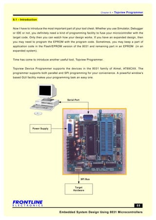Chapter 8   - Topview Programmer

8.1 - Introduction


Now I have to introduce the most important part of your tool chest. Whether you use Simulator, Debugger
or IDE or not, you definitely need a kind of programming facility to fuse your microcontroller with the
target code. Only then you can watch how your design works. If you have an expanded design, then
you may need to program the EPROM with the program code. Sometimes, you may keep a part of
application code in the Flash/EPROM version of the 8031 and remaining part in an EPROM (in an
expanded system).


Time has come to introduce another useful tool, Topview Programmer.


Topview Device Programmer supports the devices in the 8031 family of Atmel, AT89CXX. The
programmer supports both parallel and SPI programming for your convenience. A powerful window’s
based GUI facility makes your programming task an easy one.




                                           Serial Port




               Power Supply




                                                         SPI Bus


                                                 Target
                                                Hardware




                                                 88                                              88

                                    Embedded System Design Using 8031 Microcontrollers
 