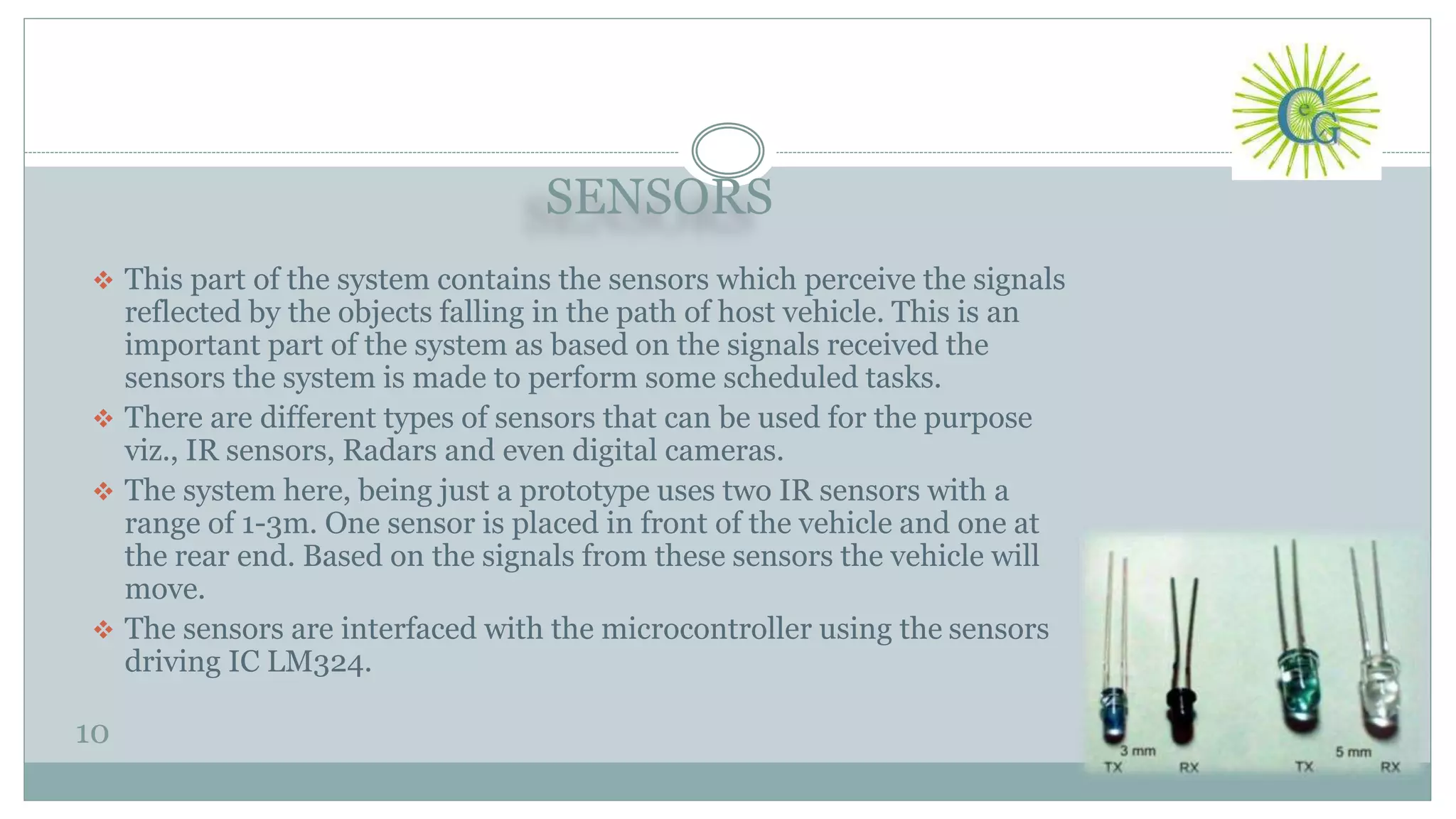SENSORS
10
 This part of the system contains the sensors which perceive the signals
reflected by the objects falling in the path of host vehicle. This is an
important part of the system as based on the signals received the
sensors the system is made to perform some scheduled tasks.
 There are different types of sensors that can be used for the purpose
viz., IR sensors, Radars and even digital cameras.
 The system here, being just a prototype uses two IR sensors with a
range of 1-3m. One sensor is placed in front of the vehicle and one at
the rear end. Based on the signals from these sensors the vehicle will
move.
 The sensors are interfaced with the microcontroller using the sensors
driving IC LM324.
 