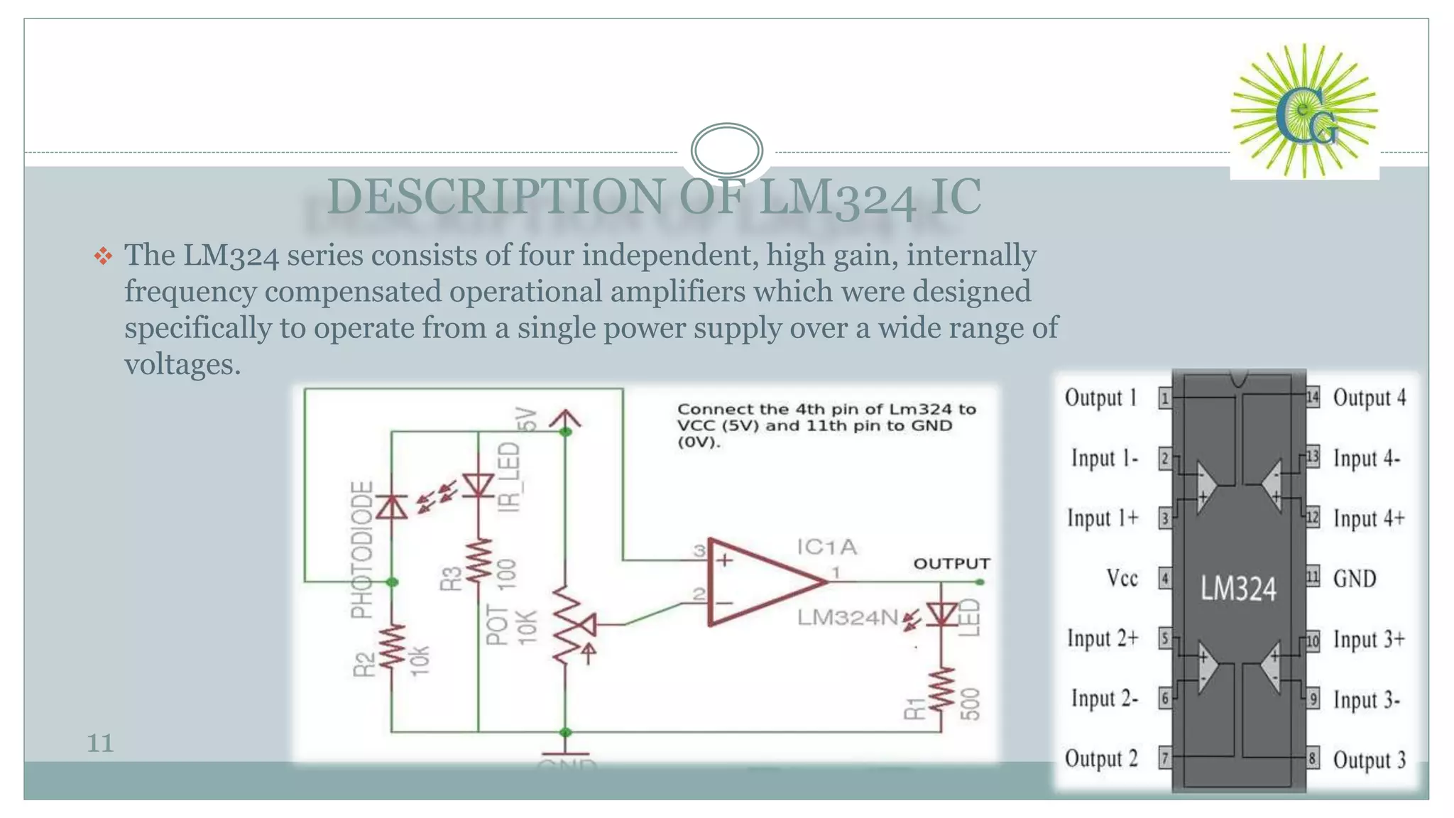 DESCRIPTION OF LM324 IC
11
 The LM324 series consists of four independent, high gain, internally
frequency compensated operational amplifiers which were designed
specifically to operate from a single power supply over a wide range of
voltages.
 