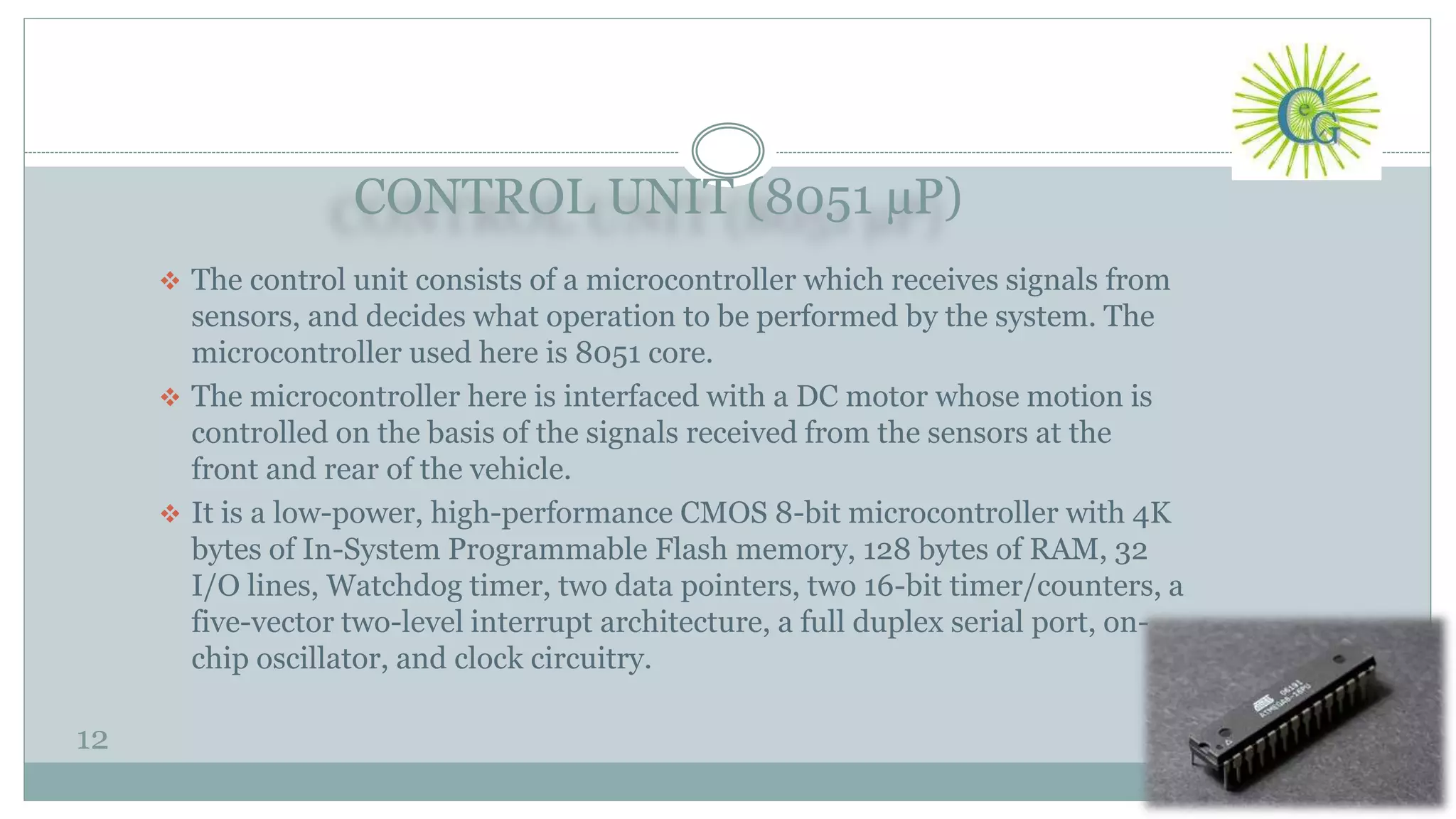 CONTROL UNIT (8051 µP)
12
 The control unit consists of a microcontroller which receives signals from
sensors, and decides what operation to be performed by the system. The
microcontroller used here is 8051 core.
 The microcontroller here is interfaced with a DC motor whose motion is
controlled on the basis of the signals received from the sensors at the
front and rear of the vehicle.
 It is a low-power, high-performance CMOS 8-bit microcontroller with 4K
bytes of In-System Programmable Flash memory, 128 bytes of RAM, 32
I/O lines, Watchdog timer, two data pointers, two 16-bit timer/counters, a
five-vector two-level interrupt architecture, a full duplex serial port, on-
chip oscillator, and clock circuitry.
 