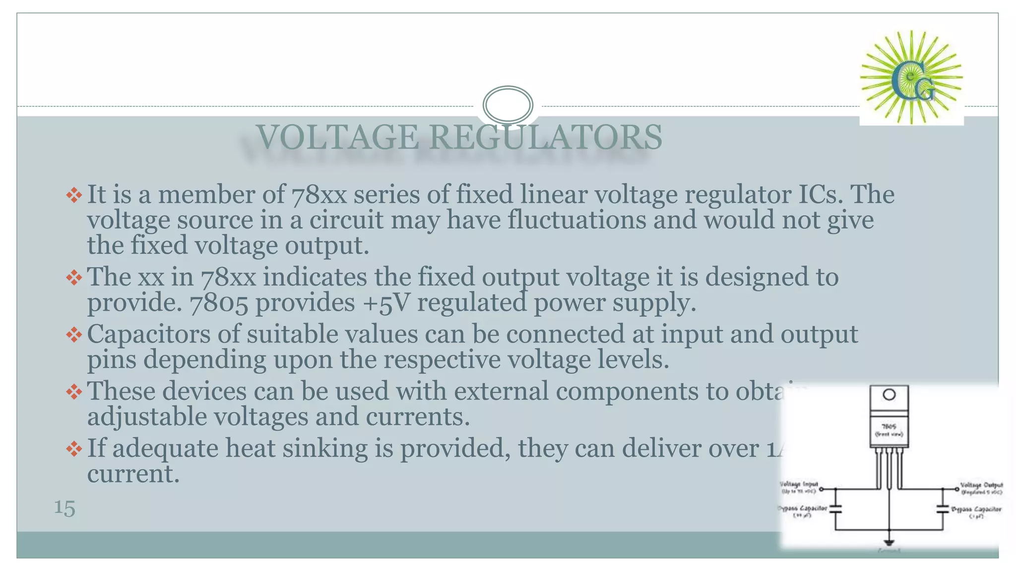 VOLTAGE REGULATORS
15
It is a member of 78xx series of fixed linear voltage regulator ICs. The
voltage source in a circuit may have fluctuations and would not give
the fixed voltage output.
The xx in 78xx indicates the fixed output voltage it is designed to
provide. 7805 provides +5V regulated power supply.
Capacitors of suitable values can be connected at input and output
pins depending upon the respective voltage levels.
These devices can be used with external components to obtain
adjustable voltages and currents.
If adequate heat sinking is provided, they can deliver over 1A output
current.
 