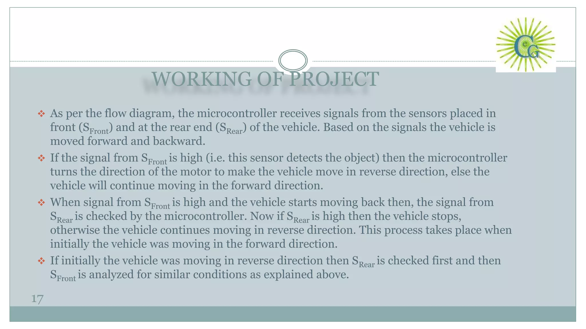 WORKING OF PROJECT
17
 As per the flow diagram, the microcontroller receives signals from the sensors placed in
front (SFront) and at the rear end (SRear) of the vehicle. Based on the signals the vehicle is
moved forward and backward.
 If the signal from SFront is high (i.e. this sensor detects the object) then the microcontroller
turns the direction of the motor to make the vehicle move in reverse direction, else the
vehicle will continue moving in the forward direction.
 When signal from SFront is high and the vehicle starts moving back then, the signal from
SRear is checked by the microcontroller. Now if SRear is high then the vehicle stops,
otherwise the vehicle continues moving in reverse direction. This process takes place when
initially the vehicle was moving in the forward direction.
 If initially the vehicle was moving in reverse direction then SRear is checked first and then
SFront is analyzed for similar conditions as explained above.
 