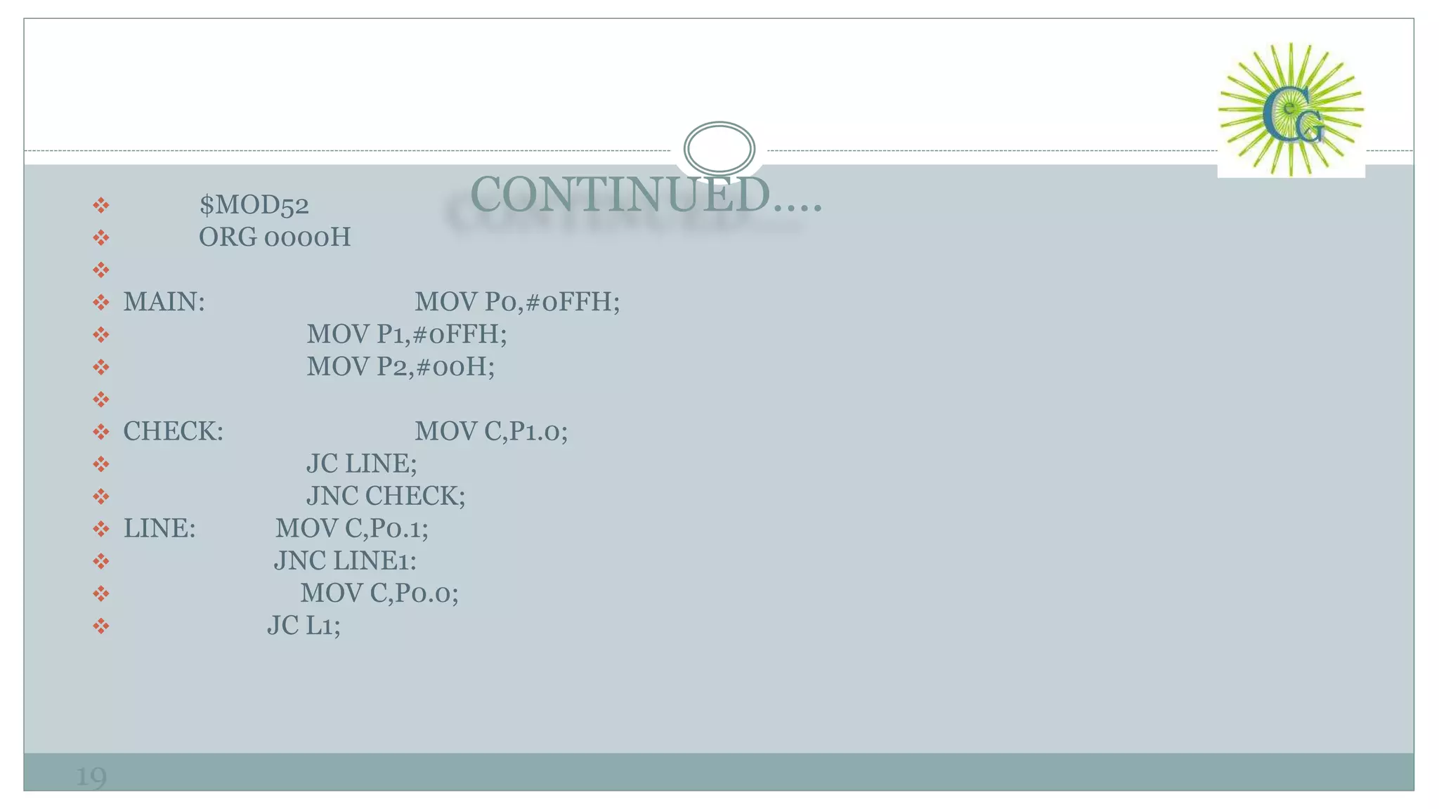 CONTINUED….
19
 $MOD52
 ORG 0000H

 MAIN: MOV P0,#0FFH;
 MOV P1,#0FFH;
 MOV P2,#00H;

 CHECK: MOV C,P1.0;
 JC LINE;
 JNC CHECK;
 LINE: MOV C,P0.1;
 JNC LINE1:
 MOV C,P0.0;
 JC L1;
 