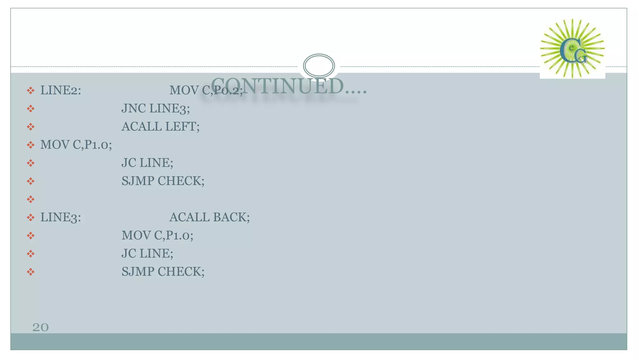 CONTINUED….
20
 LINE2: MOV C,P0.2;
 JNC LINE3;
 ACALL LEFT;
 MOV C,P1.0;
 JC LINE;
 SJMP CHECK;

 LINE3: ACALL BACK;
 MOV C,P1.0;
 JC LINE;
 SJMP CHECK;
 
