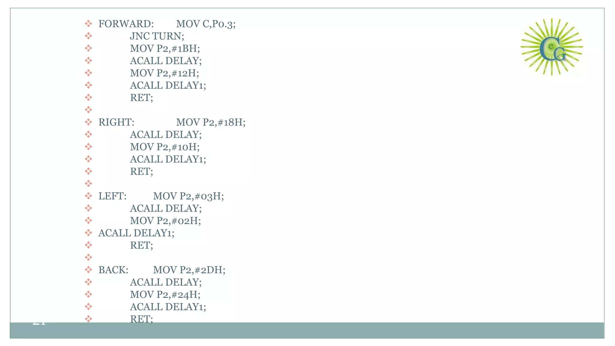  FORWARD: MOV C,P0.3;
 JNC TURN;
 MOV P2,#1BH;
 ACALL DELAY;
 MOV P2,#12H;
 ACALL DELAY1;
 RET;

 RIGHT: MOV P2,#18H;
 ACALL DELAY;
 MOV P2,#10H;
 ACALL DELAY1;
 RET;

 LEFT: MOV P2,#03H;
 ACALL DELAY;
 MOV P2,#02H;
 ACALL DELAY1;
 RET;

 BACK: MOV P2,#2DH;
 ACALL DELAY;
 MOV P2,#24H;
 ACALL DELAY1;
 RET;21
 