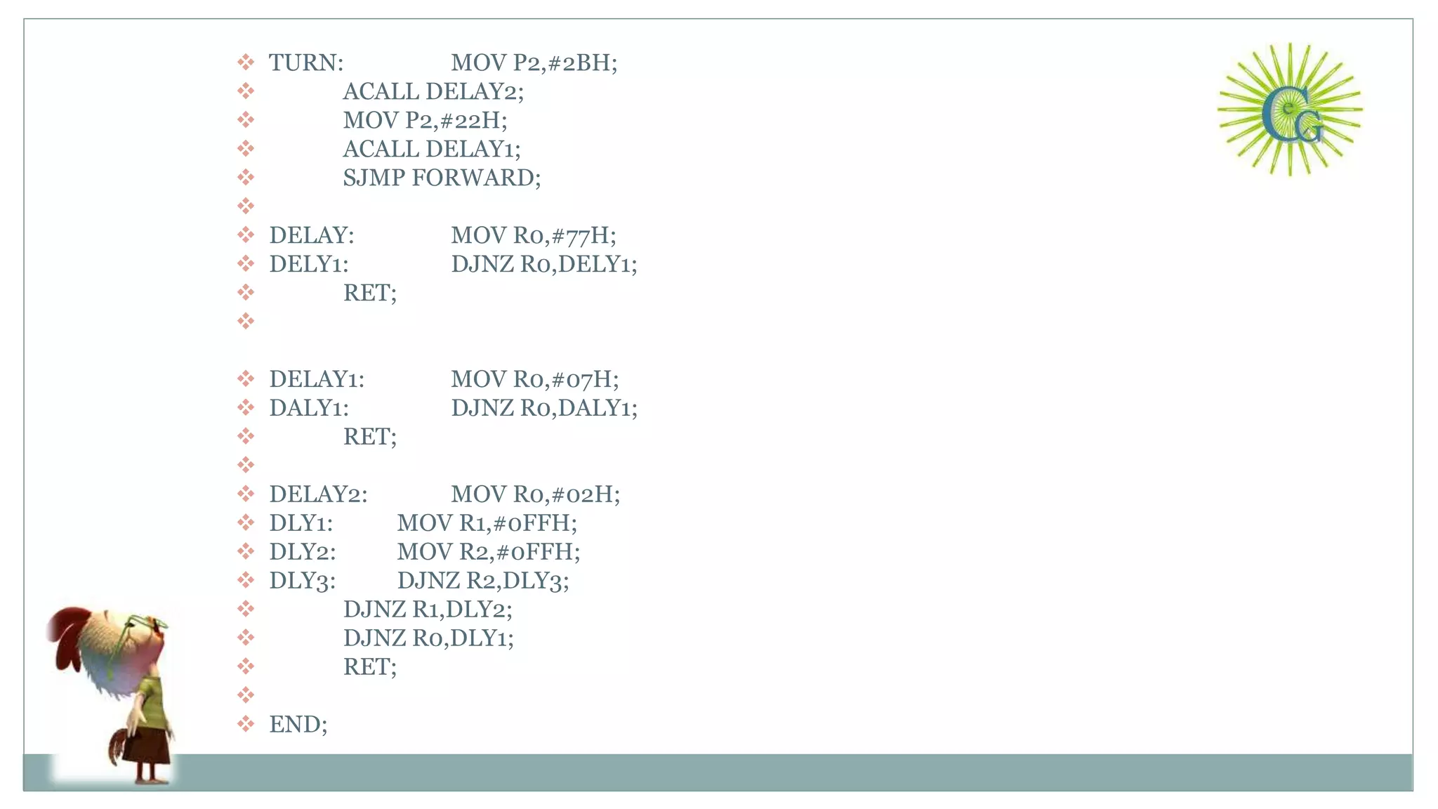  TURN: MOV P2,#2BH;
 ACALL DELAY2;
 MOV P2,#22H;
 ACALL DELAY1;
 SJMP FORWARD;

 DELAY: MOV R0,#77H;
 DELY1: DJNZ R0,DELY1;
 RET;

 DELAY1: MOV R0,#07H;
 DALY1: DJNZ R0,DALY1;
 RET;

 DELAY2: MOV R0,#02H;
 DLY1: MOV R1,#0FFH;
 DLY2: MOV R2,#0FFH;
 DLY3: DJNZ R2,DLY3;
 DJNZ R1,DLY2;
 DJNZ R0,DLY1;
 RET;

 END;
22
 