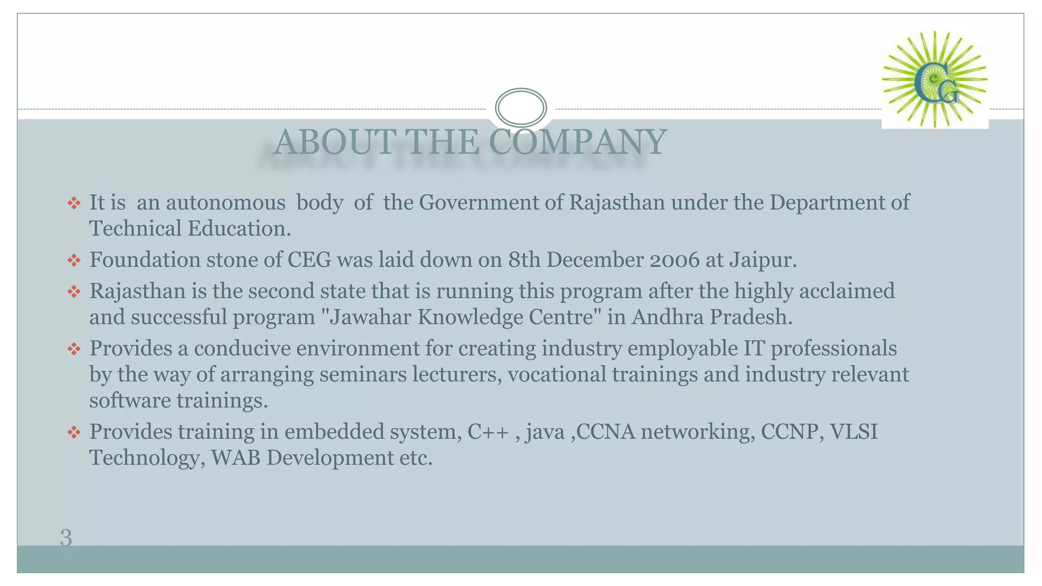 ABOUT THE COMPANY
3
 It is an autonomous body of the Government of Rajasthan under the Department of
Technical Education.
 Foundation stone of CEG was laid down on 8th December 2006 at Jaipur.
 Rajasthan is the second state that is running this program after the highly acclaimed
and successful program "Jawahar Knowledge Centre" in Andhra Pradesh.
 Provides a conducive environment for creating industry employable IT professionals
by the way of arranging seminars lecturers, vocational trainings and industry relevant
software trainings.
 Provides training in embedded system, C++ , java ,CCNA networking, CCNP, VLSI
Technology, WAB Development etc.
 