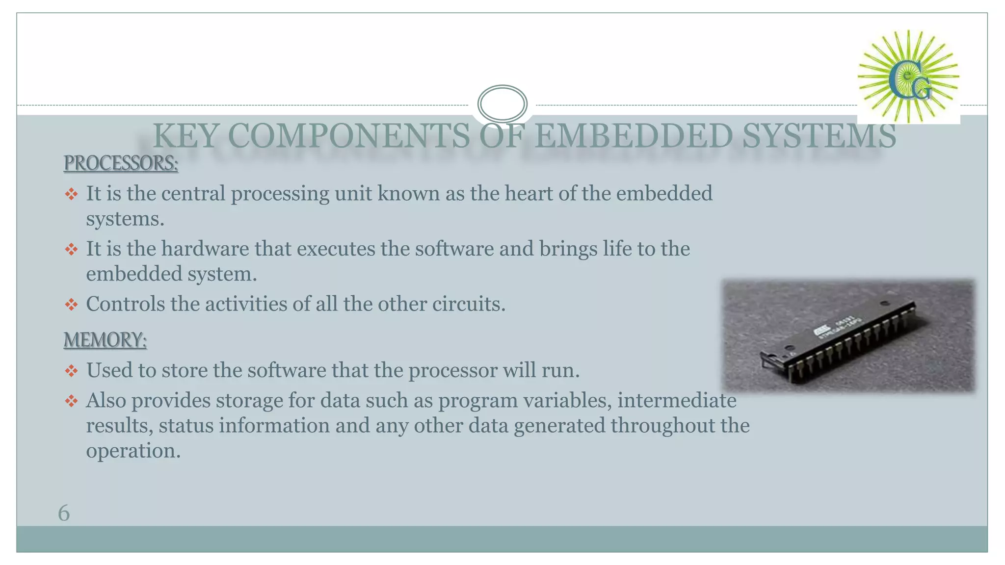 KEY COMPONENTS OF EMBEDDED SYSTEMS
6
PROCESSORS:
 It is the central processing unit known as the heart of the embedded
systems.
 It is the hardware that executes the software and brings life to the
embedded system.
 Controls the activities of all the other circuits.
MEMORY:
 Used to store the software that the processor will run.
 Also provides storage for data such as program variables, intermediate
results, status information and any other data generated throughout the
operation.
 