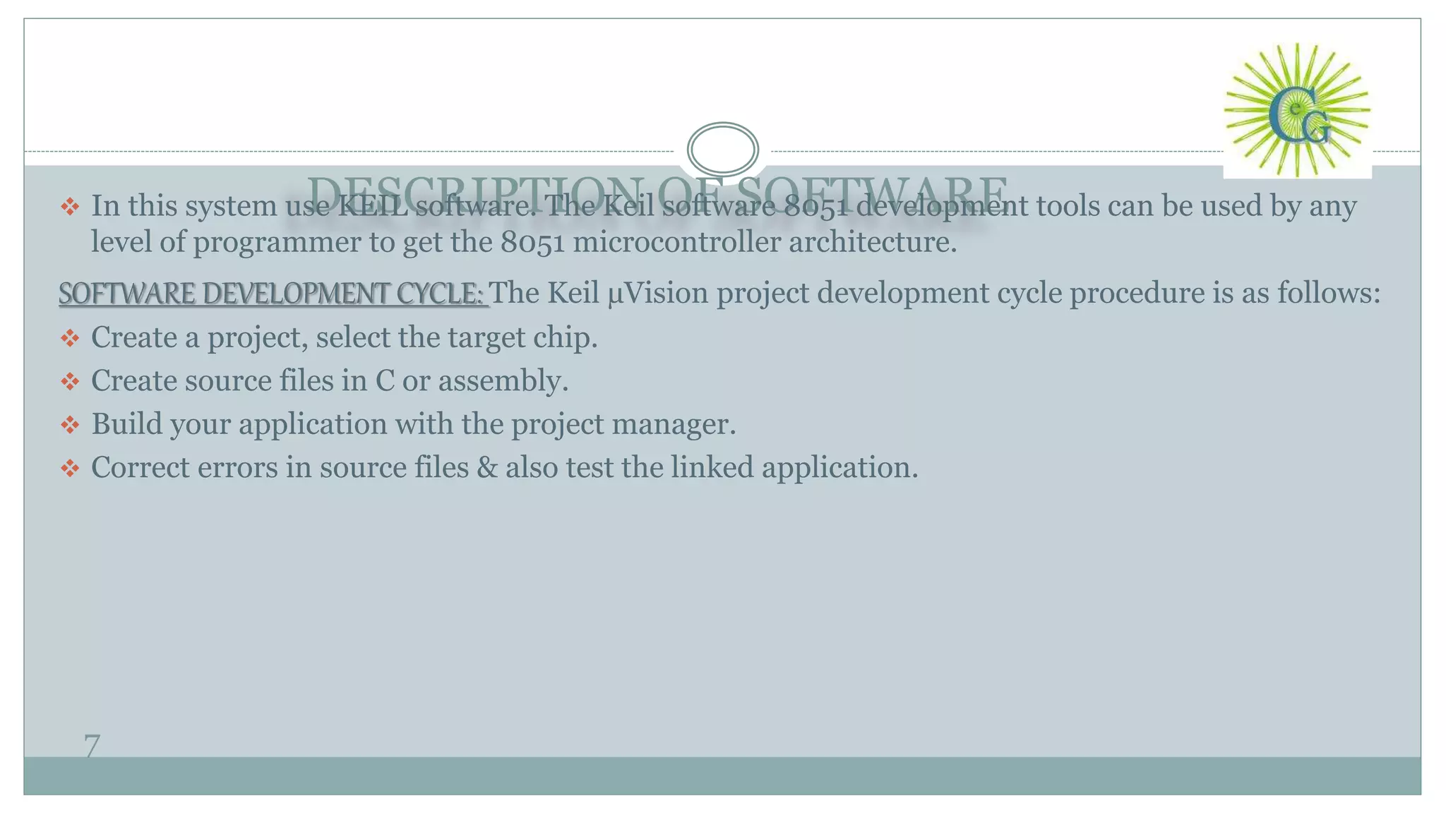DESCRIPTION OF SOFTWARE
7
 In this system use KEIL software. The Keil software 8051 development tools can be used by any
level of programmer to get the 8051 microcontroller architecture.
SOFTWARE DEVELOPMENT CYCLE: The Keil µVision project development cycle procedure is as follows:
 Create a project, select the target chip.
 Create source files in C or assembly.
 Build your application with the project manager.
 Correct errors in source files & also test the linked application.
 