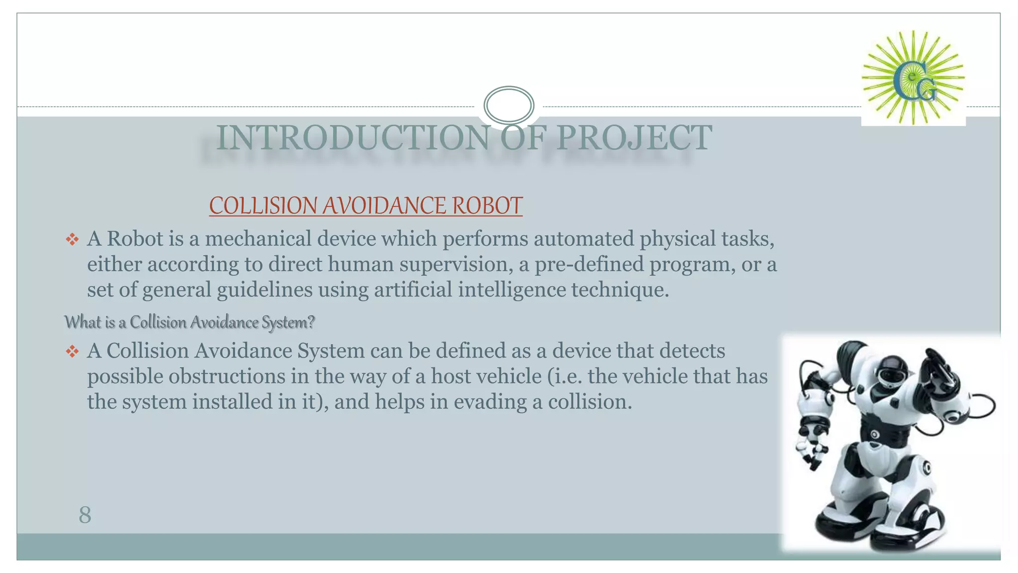 INTRODUCTION OF PROJECT
8
COLLISION AVOIDANCE ROBOT
 A Robot is a mechanical device which performs automated physical tasks,
either according to direct human supervision, a pre-defined program, or a
set of general guidelines using artificial intelligence technique.
What is a Collision Avoidance System?
 A Collision Avoidance System can be defined as a device that detects
possible obstructions in the way of a host vehicle (i.e. the vehicle that has
the system installed in it), and helps in evading a collision.
 